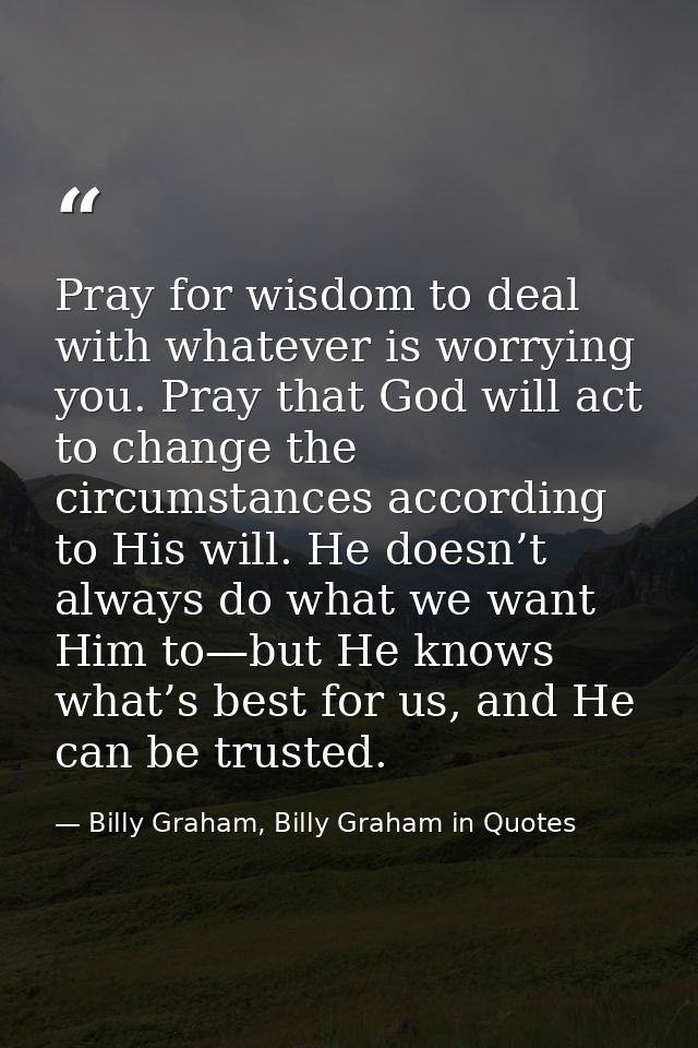 Pray for wisdom to deal with whatever is worrying you. Pray that God will act to change the circumstances according to H — Billy Graham, Billy Graham in Quotes