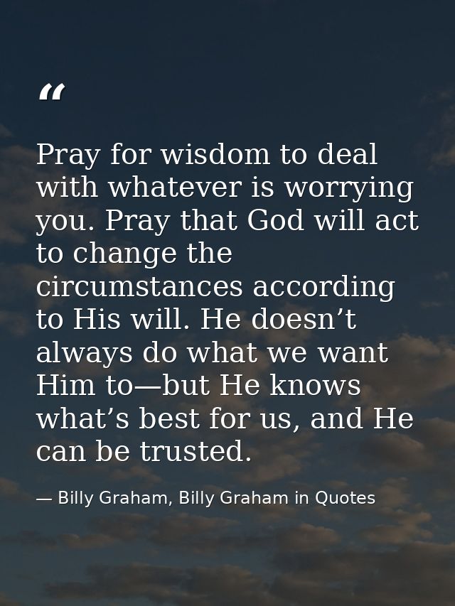 Pray for wisdom to deal with whatever is worrying you. Pray that God will act to change the circumstances according to H — Billy Graham, Billy Graham in Quotes