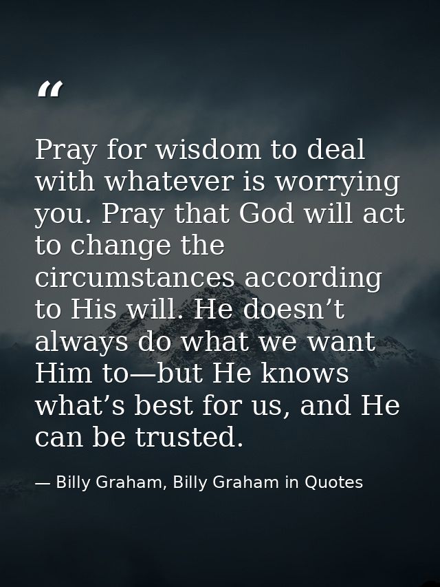 Pray for wisdom to deal with whatever is worrying you. Pray that God will act to change the circumstances according to H — Billy Graham, Billy Graham in Quotes
