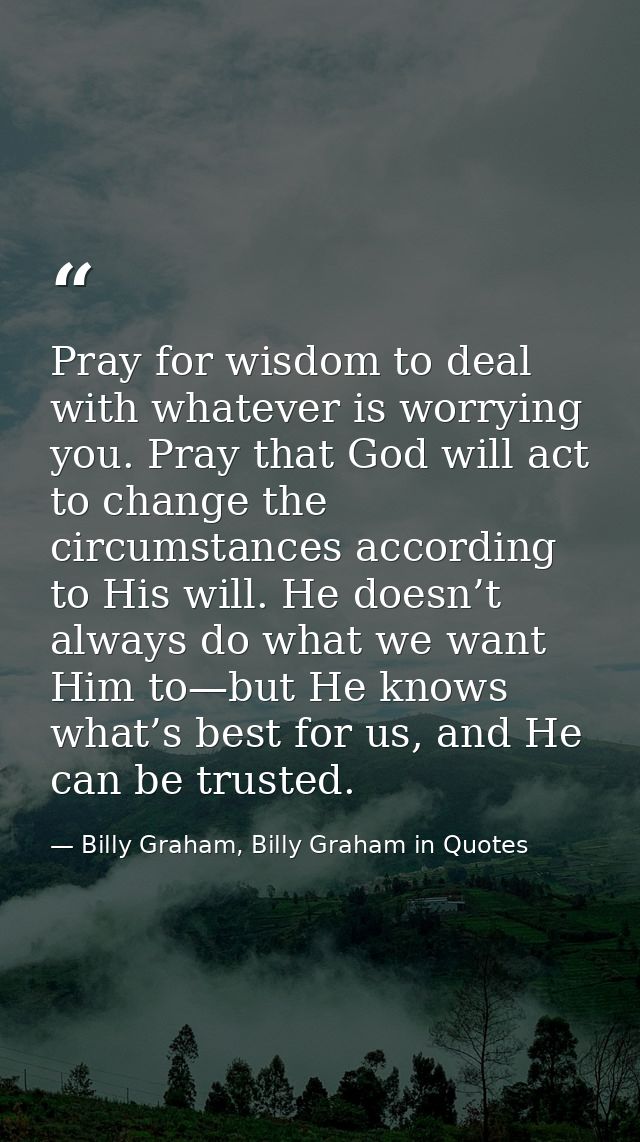 Pray for wisdom to deal with whatever is worrying you. Pray that God will act to change the circumstances according to H — Billy Graham, Billy Graham in Quotes