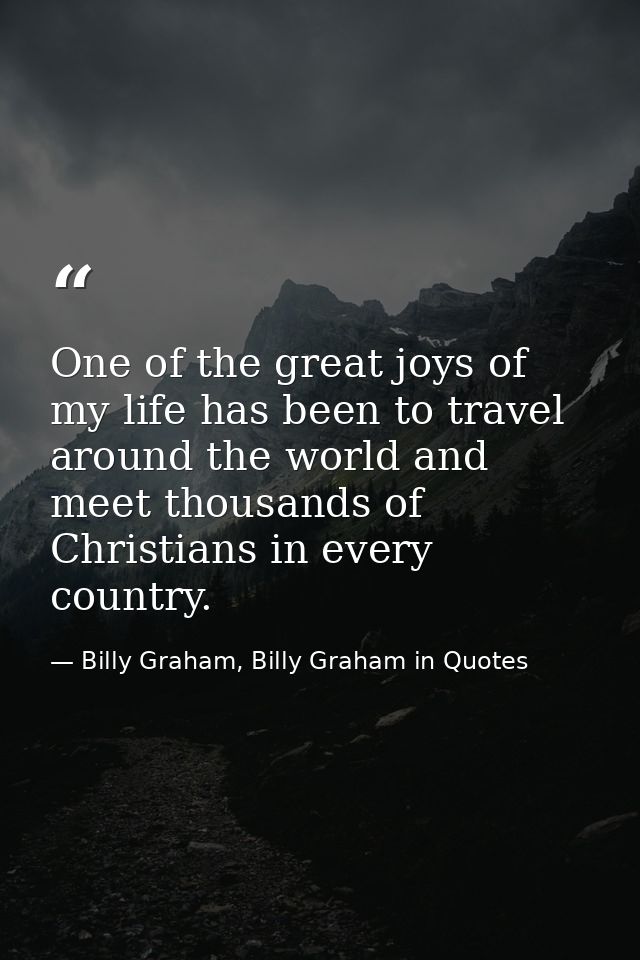 One of the great joys of my life has been to travel around the world and meet thousands of Christians in every country. — Billy Graham, Billy Graham in Quotes