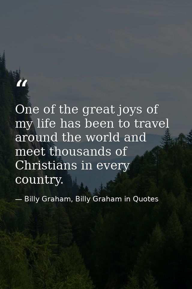 One of the great joys of my life has been to travel around the world and meet thousands of Christians in every country. — Billy Graham, Billy Graham in Quotes