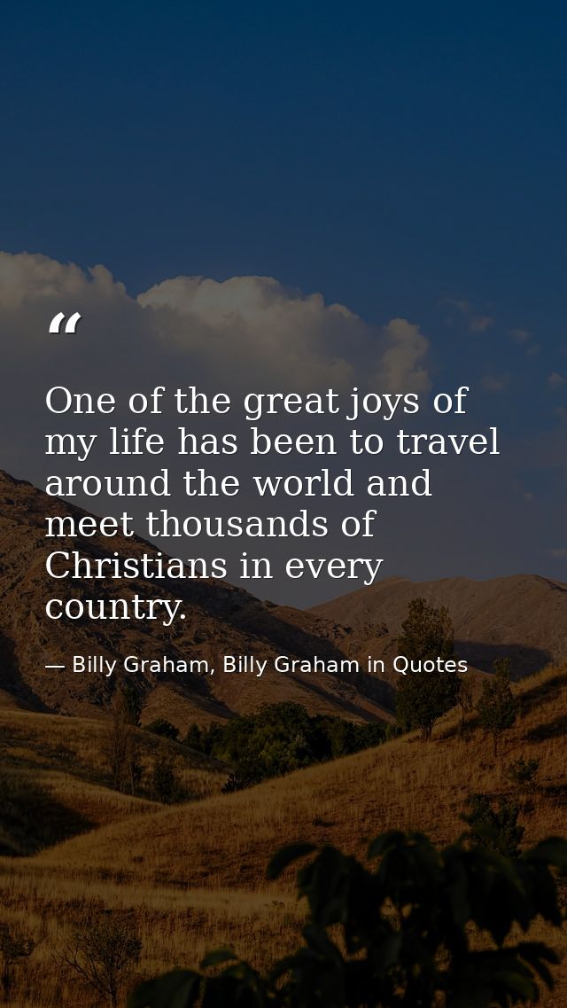 One of the great joys of my life has been to travel around the world and meet thousands of Christians in every country. — Billy Graham, Billy Graham in Quotes