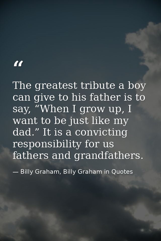 The greatest tribute a boy can give to his father is to say, “When I grow up, I want to be just like my dad.” It is a co — Billy Graham, Billy Graham in Quotes