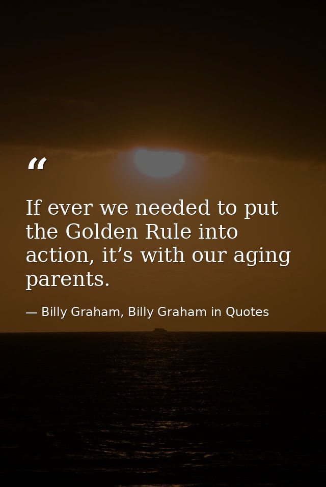If ever we needed to put the Golden Rule into action, it’s with our aging parents. — Billy Graham, Billy Graham in Quotes