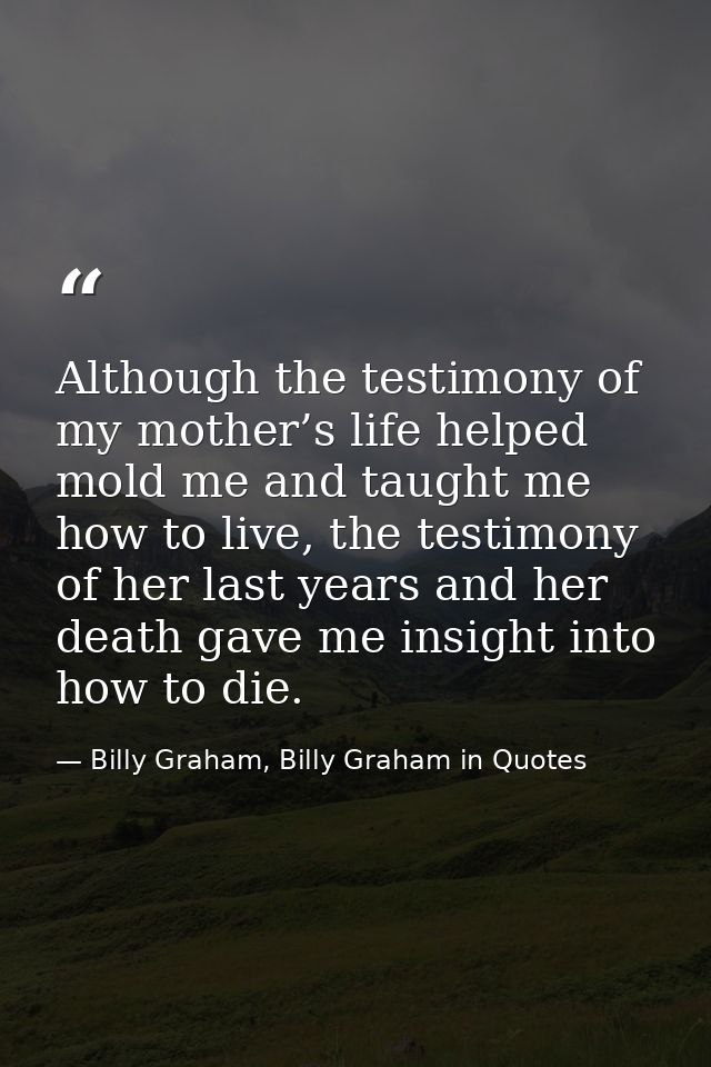 Although the testimony of my mother’s life helped mold me and taught me how to live, the testimony of her last years and — Billy Graham, Billy Graham in Quotes