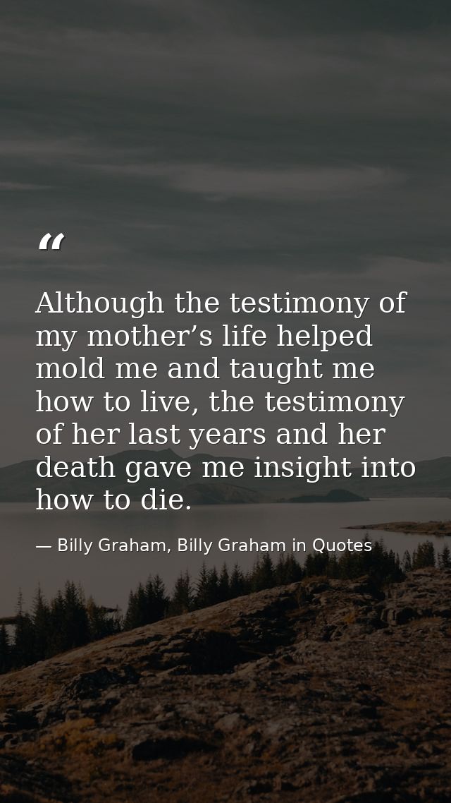 Although the testimony of my mother’s life helped mold me and taught me how to live, the testimony of her last years and — Billy Graham, Billy Graham in Quotes