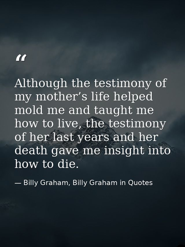 Although the testimony of my mother’s life helped mold me and taught me how to live, the testimony of her last years and — Billy Graham, Billy Graham in Quotes