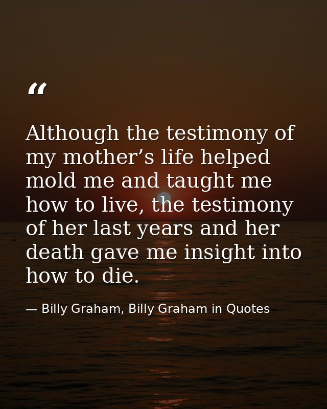 Although the testimony of my mother’s life helped mold me and taught me how to live, the testimony of her last years and — Billy Graham, Billy Graham in Quotes