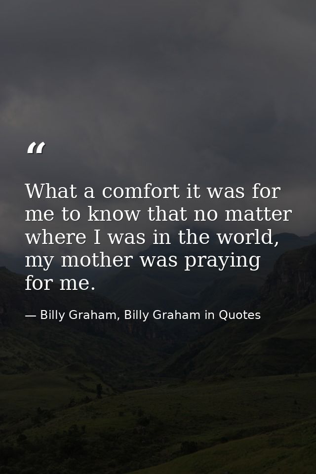 What a comfort it was for me to know that no matter where I was in the world, my mother was praying for me. — Billy Graham, Billy Graham in Quotes