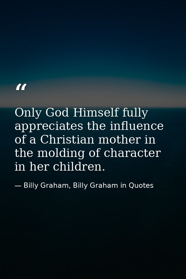 Only God Himself fully appreciates the influence of a Christian mother in the molding of character in her children. — Billy Graham, Billy Graham in Quotes