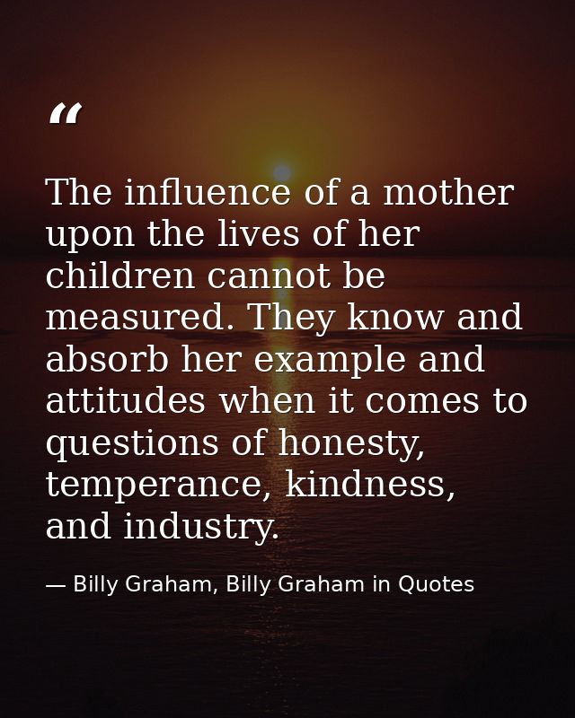 The influence of a mother upon the lives of her children cannot be measured. They know and absorb her example and attitu — Billy Graham, Billy Graham in Quotes