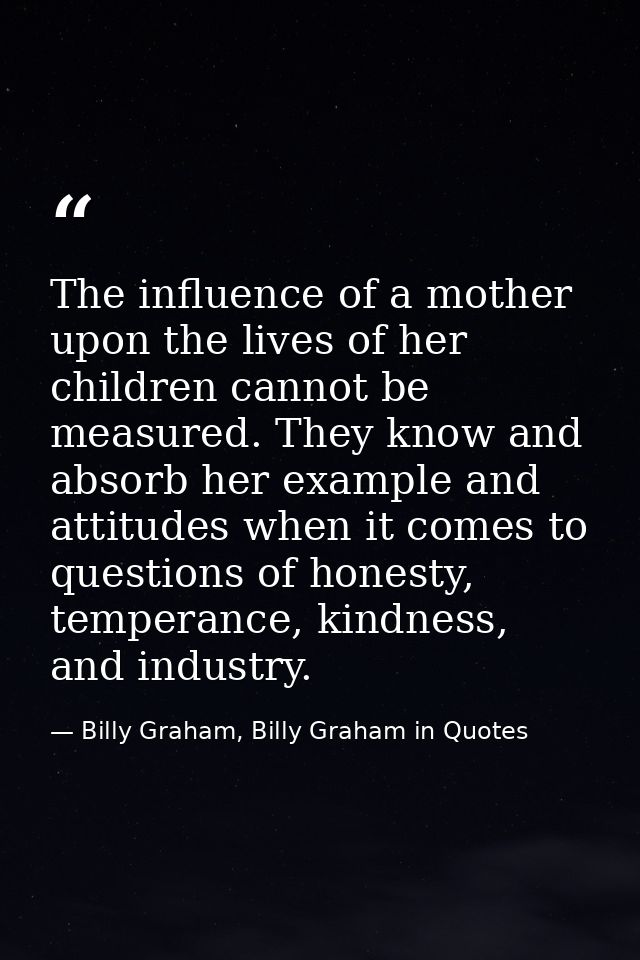 The influence of a mother upon the lives of her children cannot be measured. They know and absorb her example and attitu — Billy Graham, Billy Graham in Quotes