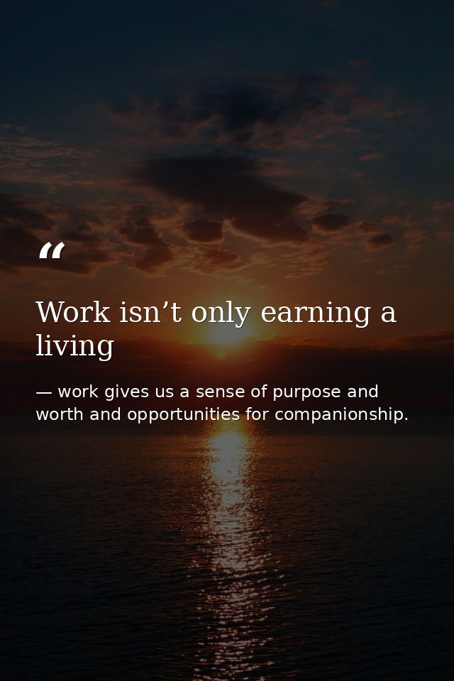 Work isn’t only earning a living — work gives us a sense of purpose and worth and opportunities for companionship.