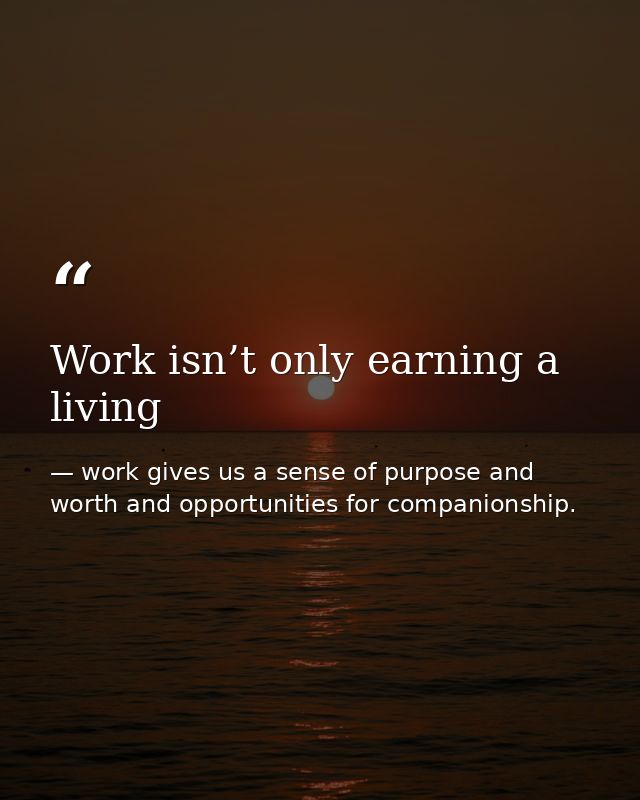Work isn’t only earning a living — work gives us a sense of purpose and worth and opportunities for companionship.