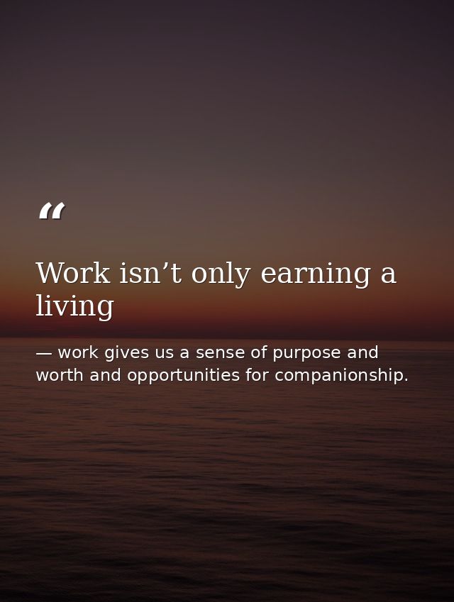 Work isn’t only earning a living — work gives us a sense of purpose and worth and opportunities for companionship.