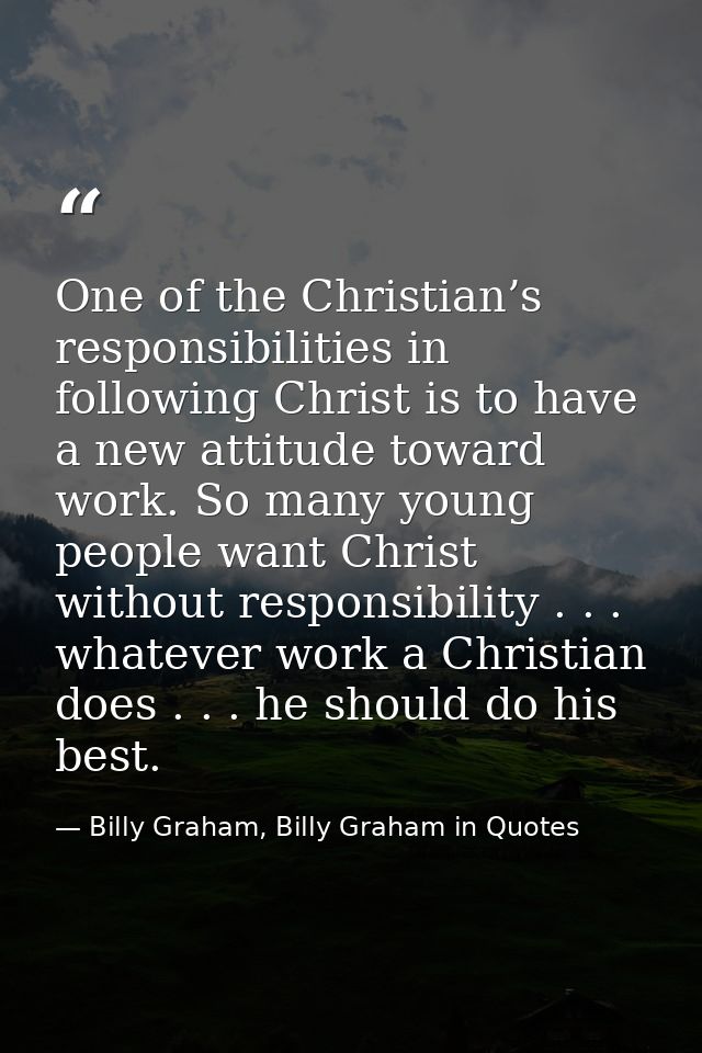 One of the Christian’s responsibilities in following Christ is to have a new attitude toward work. So many young people  — Billy Graham, Billy Graham in Quotes