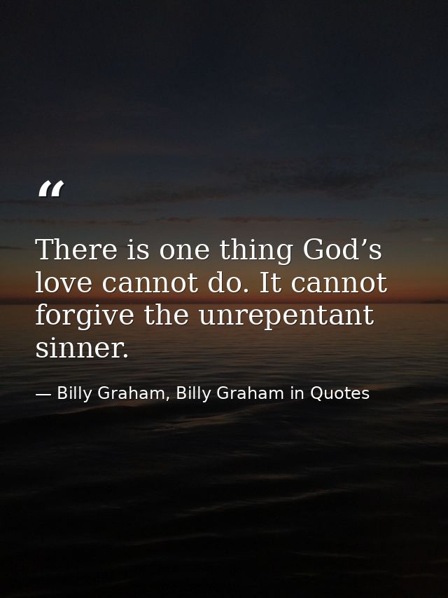 There is one thing God’s love cannot do. It cannot forgive the unrepentant sinner. — Billy Graham, Billy Graham in Quotes