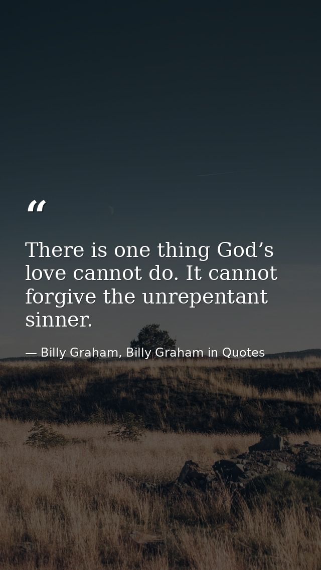 There is one thing God’s love cannot do. It cannot forgive the unrepentant sinner. — Billy Graham, Billy Graham in Quotes