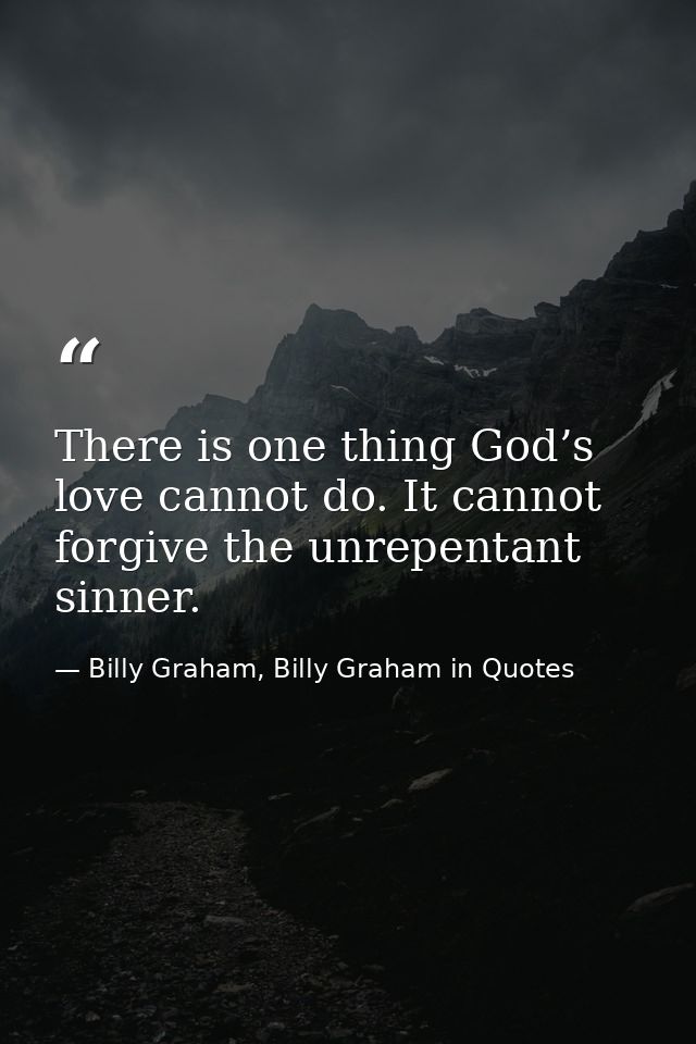 There is one thing God’s love cannot do. It cannot forgive the unrepentant sinner. — Billy Graham, Billy Graham in Quotes