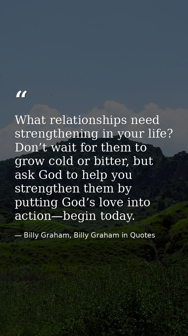 What relationships need strengthening in your life? Don’t wait for them to grow cold or bitter, but ask God to help you  — Billy Graham, Billy Graham in Quotes