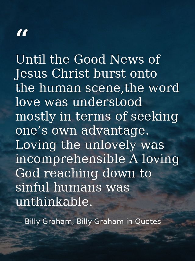 Until the Good News of Jesus Christ burst onto the human scene,the word love was understood mostly in terms of seeking o — Billy Graham, Billy Graham in Quotes