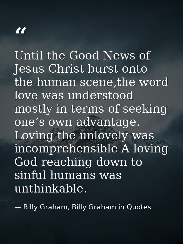 Until the Good News of Jesus Christ burst onto the human scene,the word love was understood mostly in terms of seeking o — Billy Graham, Billy Graham in Quotes