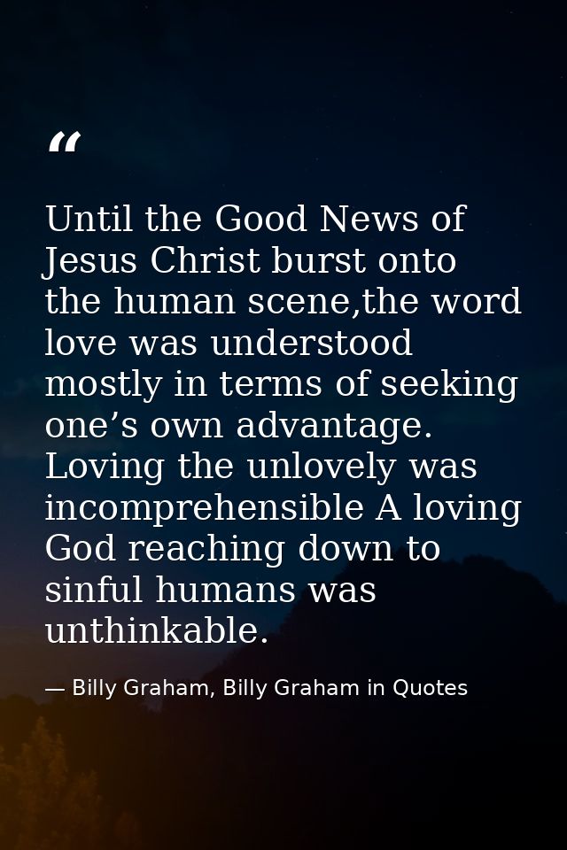 Until the Good News of Jesus Christ burst onto the human scene,the word love was understood mostly in terms of seeking o — Billy Graham, Billy Graham in Quotes