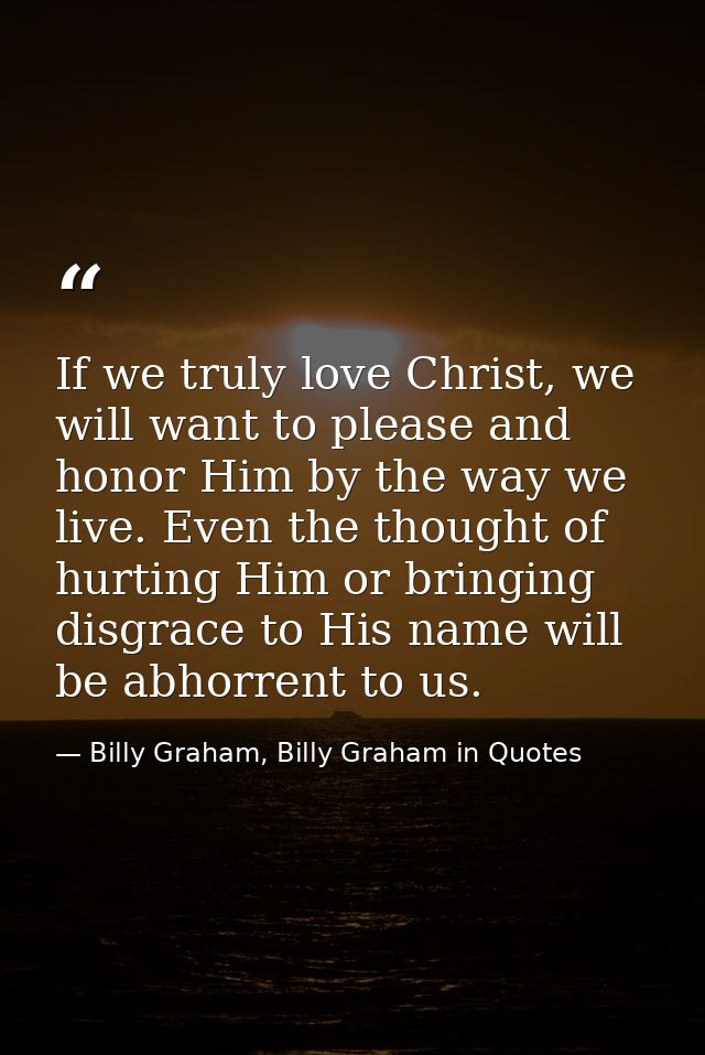 If we truly love Christ, we will want to please and honor Him by the way we live. Even the thought of hurting Him or bri — Billy Graham, Billy Graham in Quotes