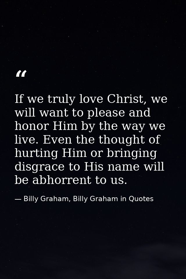 If we truly love Christ, we will want to please and honor Him by the way we live. Even the thought of hurting Him or bri — Billy Graham, Billy Graham in Quotes