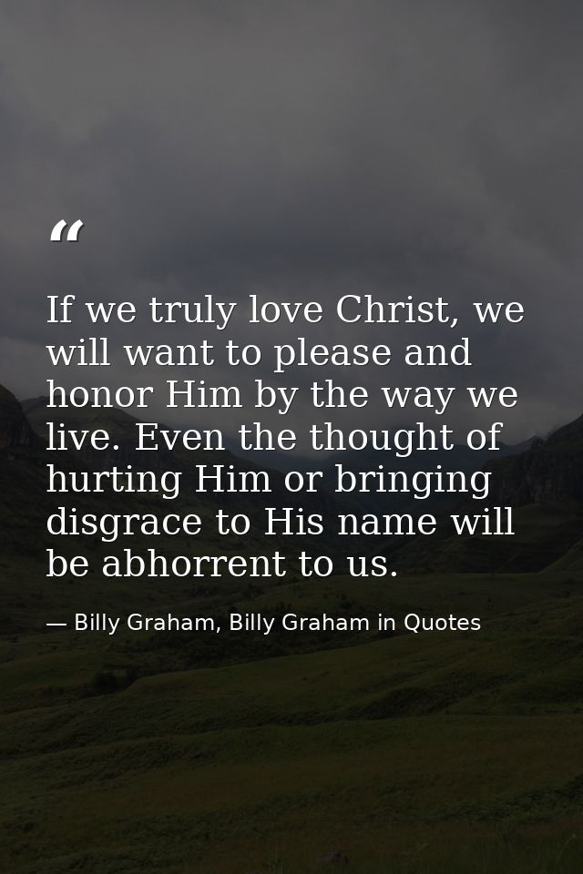 If we truly love Christ, we will want to please and honor Him by the way we live. Even the thought of hurting Him or bri — Billy Graham, Billy Graham in Quotes