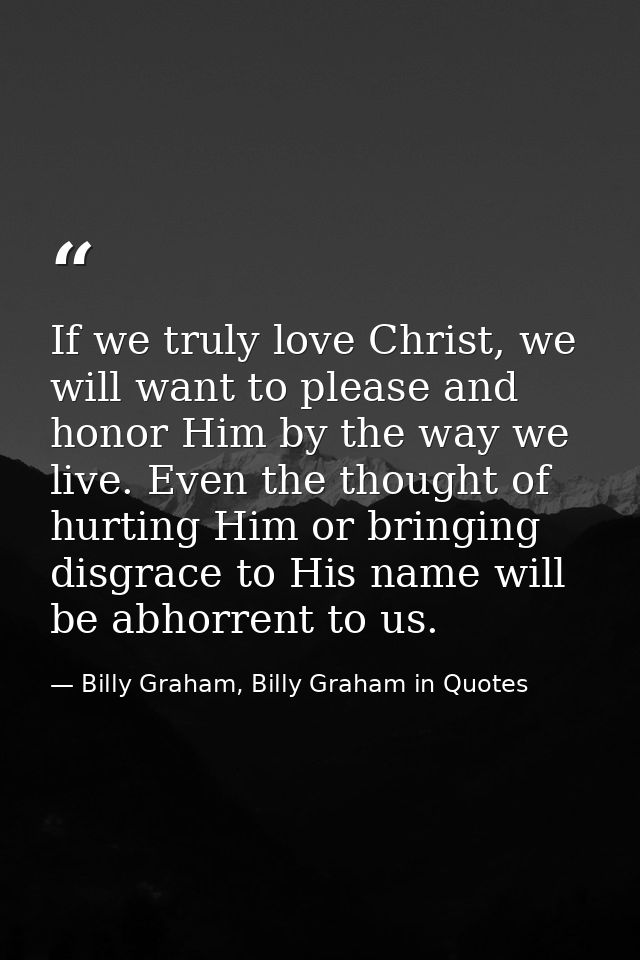 If we truly love Christ, we will want to please and honor Him by the way we live. Even the thought of hurting Him or bri — Billy Graham, Billy Graham in Quotes
