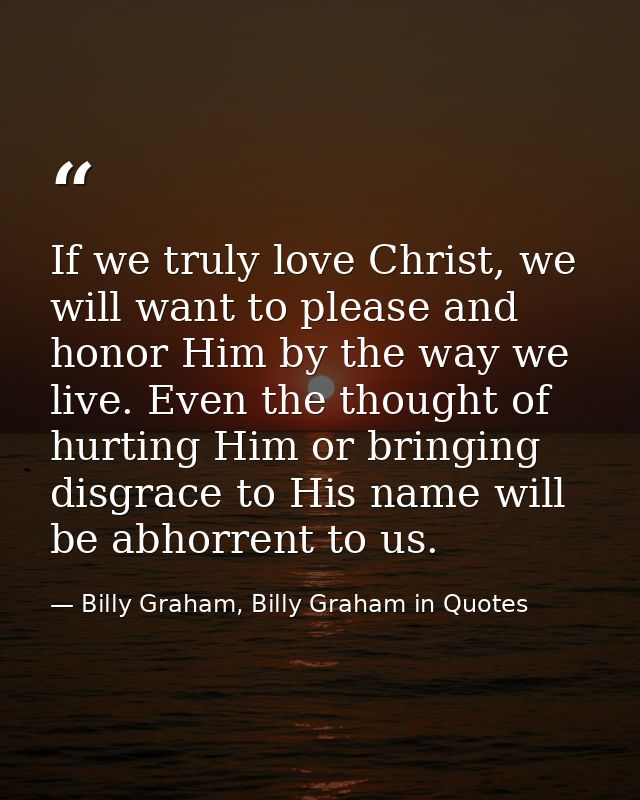 If we truly love Christ, we will want to please and honor Him by the way we live. Even the thought of hurting Him or bri — Billy Graham, Billy Graham in Quotes