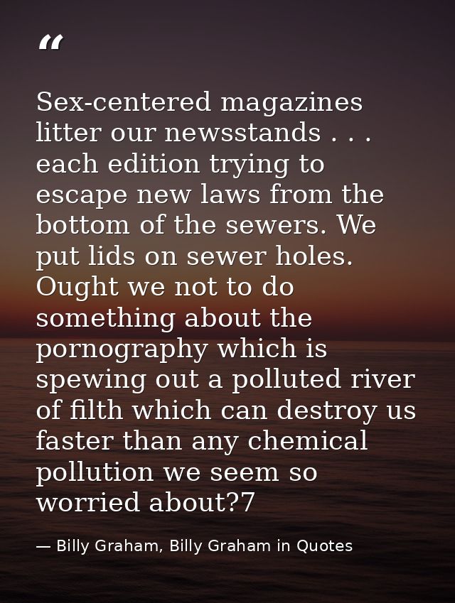 Sex-centered magazines litter our newsstands . . . each edition trying to escape new laws from the bottom of the sewers. — Billy Graham, Billy Graham in Quotes