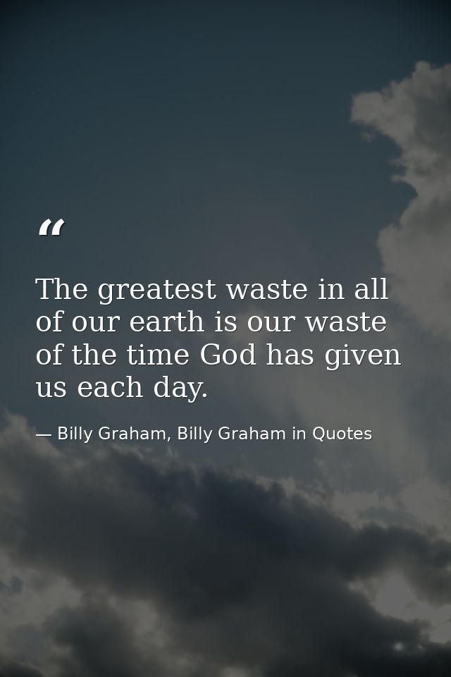 The greatest waste in all of our earth is our waste of the time God has given us each day. — Billy Graham, Billy Graham in Quotes