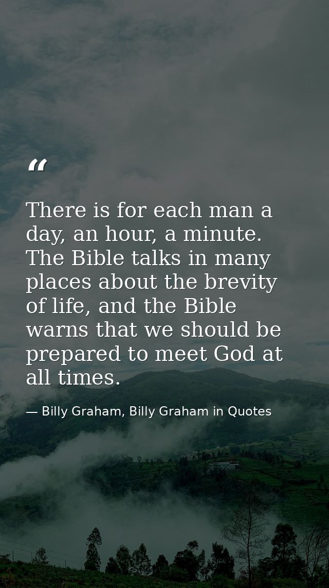 There is for each man a day, an hour, a minute. The Bible talks in many places about the brevity of life, and the Bible  — Billy Graham, Billy Graham in Quotes