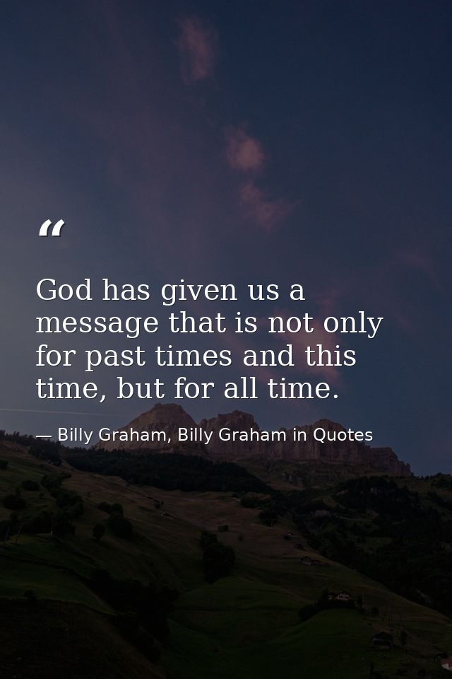 God has given us a message that is not only for past times and this time, but for all time. — Billy Graham, Billy Graham in Quotes