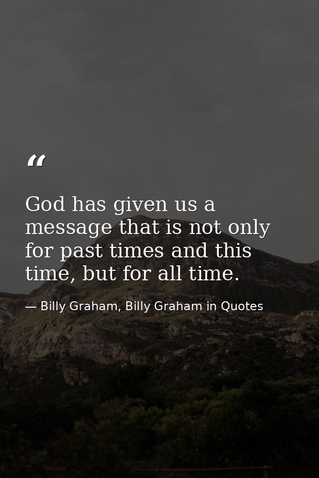 God has given us a message that is not only for past times and this time, but for all time. — Billy Graham, Billy Graham in Quotes
