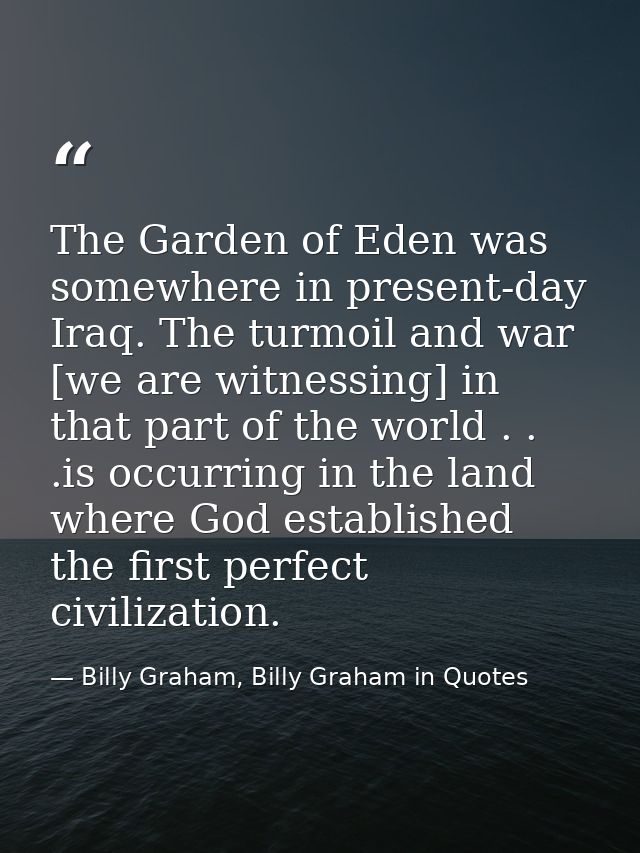 The Garden of Eden was somewhere in present-day Iraq. The turmoil and war [we are witnessing] in that part of the world  — Billy Graham, Billy Graham in Quotes
