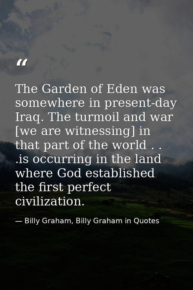 The Garden of Eden was somewhere in present-day Iraq. The turmoil and war [we are witnessing] in that part of the world  — Billy Graham, Billy Graham in Quotes