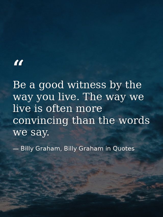 Be a good witness by the way you live. The way we live is often more convincing than the words we say. — Billy Graham, Billy Graham in Quotes