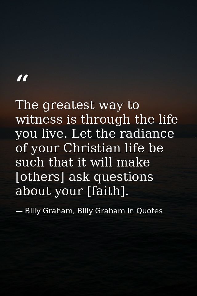 The greatest way to witness is through the life you live. Let the radiance of your Christian life be such that it will m — Billy Graham, Billy Graham in Quotes