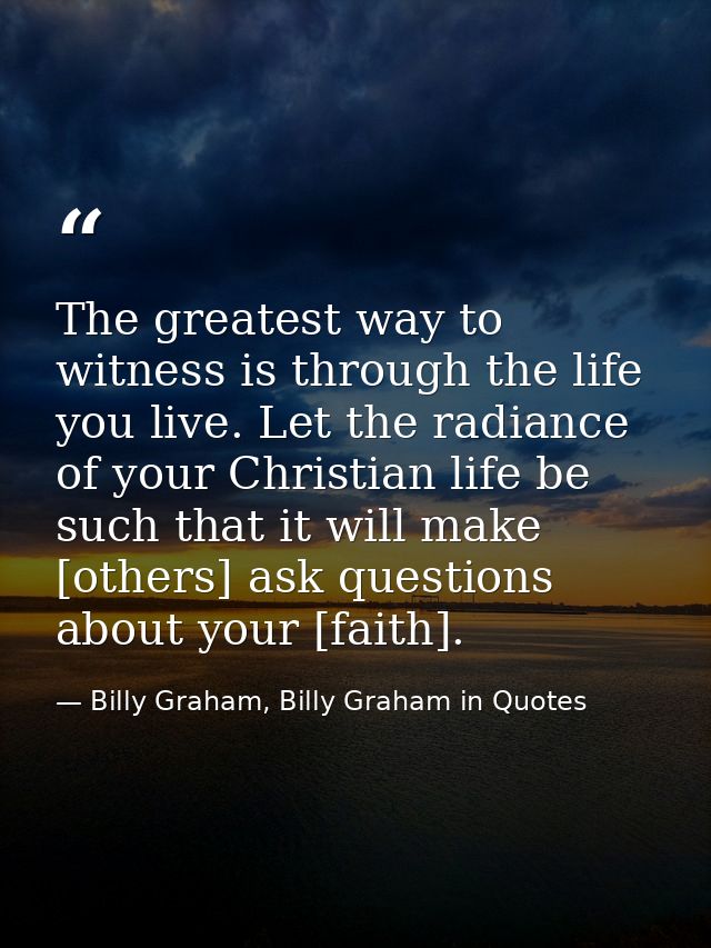 The greatest way to witness is through the life you live. Let the radiance of your Christian life be such that it will m — Billy Graham, Billy Graham in Quotes