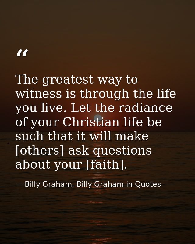 The greatest way to witness is through the life you live. Let the radiance of your Christian life be such that it will m — Billy Graham, Billy Graham in Quotes
