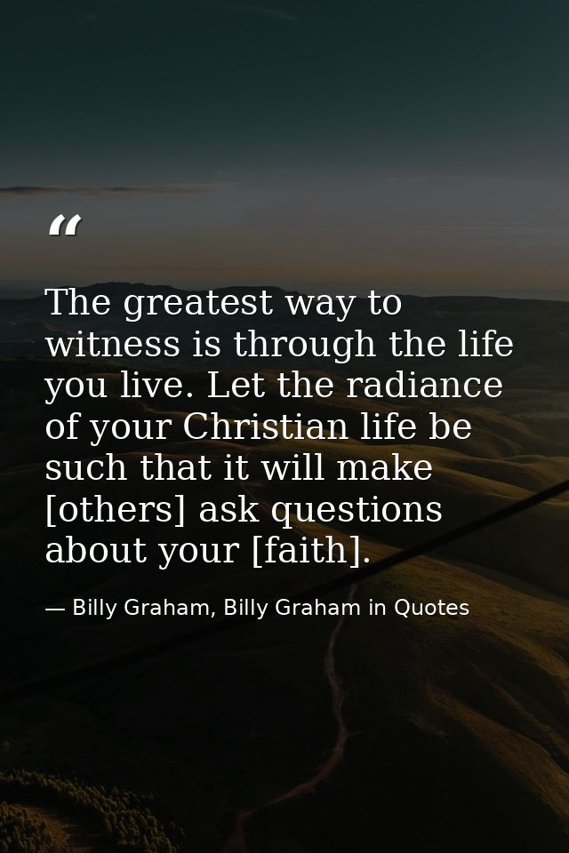 The greatest way to witness is through the life you live. Let the radiance of your Christian life be such that it will m — Billy Graham, Billy Graham in Quotes