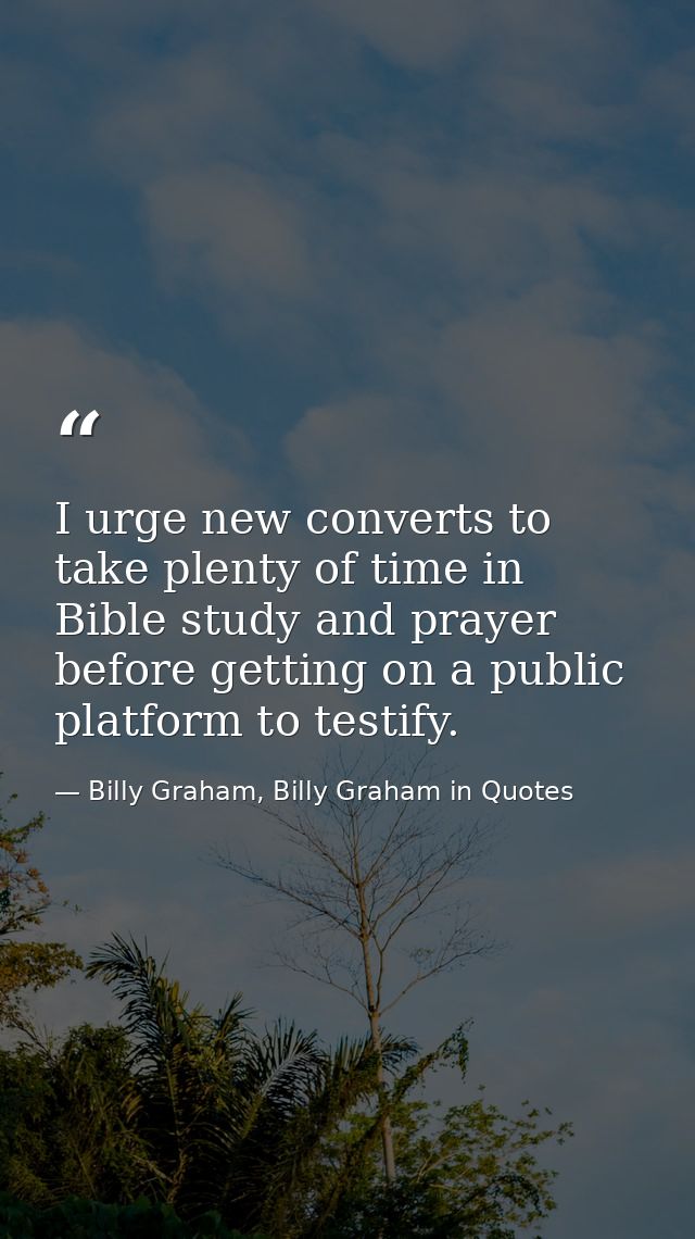 I urge new converts to take plenty of time in Bible study and prayer before getting on a public platform to testify. — Billy Graham, Billy Graham in Quotes