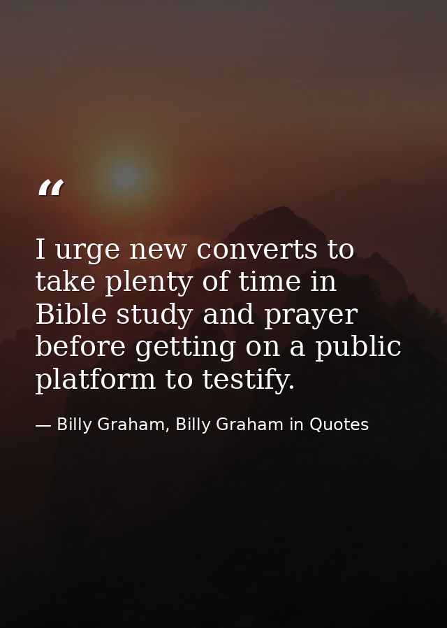 I urge new converts to take plenty of time in Bible study and prayer before getting on a public platform to testify. — Billy Graham, Billy Graham in Quotes
