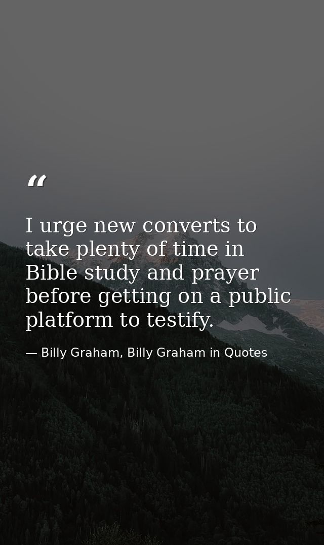 I urge new converts to take plenty of time in Bible study and prayer before getting on a public platform to testify. — Billy Graham, Billy Graham in Quotes