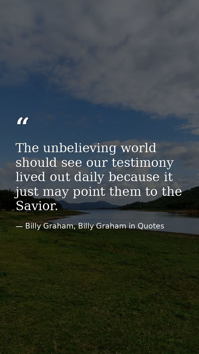 The unbelieving world should see our testimony lived out daily because it just may point them to the Savior. — Billy Graham, Billy Graham in Quotes