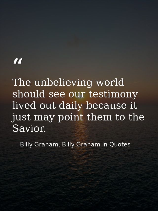 The unbelieving world should see our testimony lived out daily because it just may point them to the Savior. — Billy Graham, Billy Graham in Quotes